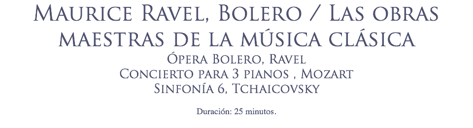 Maurice Ravel, Bolero / Las obras maestras de la música clásica Ópera Bolero, Ravel
Concierto para 3 pianos , Mozart
Sinfonía 6, Tchaicovsky
 Duración: 25 minutos.
